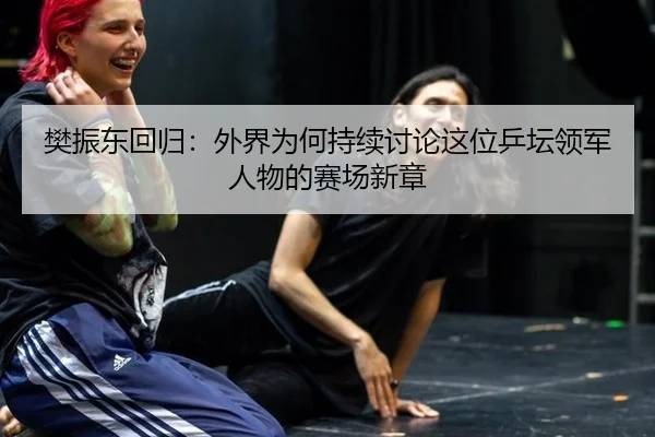 樊振东回归：外界为何持续讨论这位乒坛领军人物的赛场新章